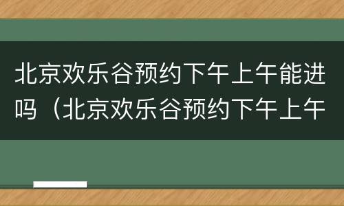 北京欢乐谷预约下午上午能进吗（北京欢乐谷预约下午上午能进吗）