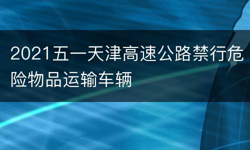 2021五一天津高速公路禁行危险物品运输车辆
