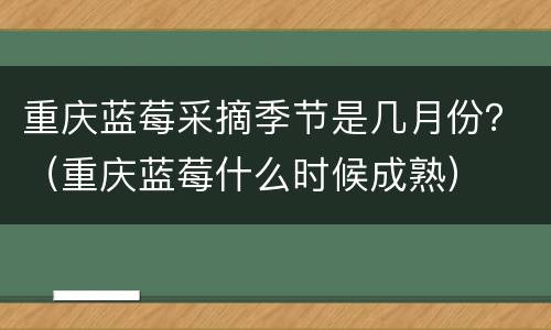 重庆蓝莓采摘季节是几月份？（重庆蓝莓什么时候成熟）