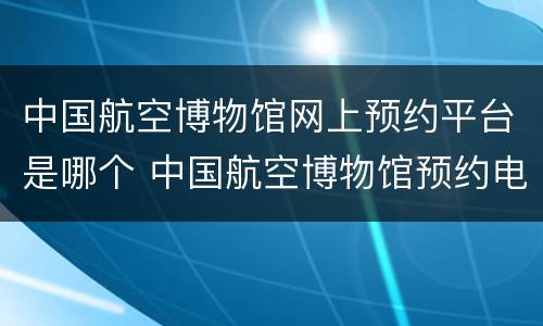 中国航空博物馆网上预约平台是哪个 中国航空博物馆预约电话