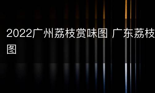 2022广州荔枝赏味图 广东荔枝图