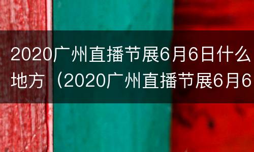 2020广州直播节展6月6日什么地方（2020广州直播节展6月6日什么地方举行）