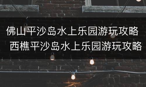佛山平沙岛水上乐园游玩攻略 西樵平沙岛水上乐园游玩攻略
