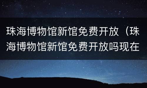 珠海博物馆新馆免费开放（珠海博物馆新馆免费开放吗现在）