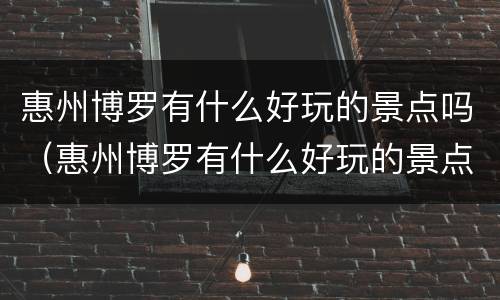 惠州博罗有什么好玩的景点吗（惠州博罗有什么好玩的景点吗）