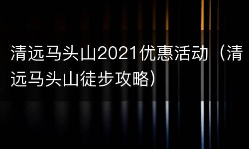 清远马头山2021优惠活动（清远马头山徒步攻略）