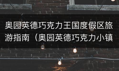奥园英德巧克力王国度假区旅游指南（奥园英德巧克力小镇开业时间）