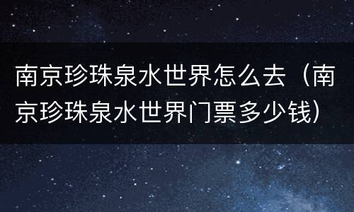 南京珍珠泉水世界怎么去（南京珍珠泉水世界门票多少钱）