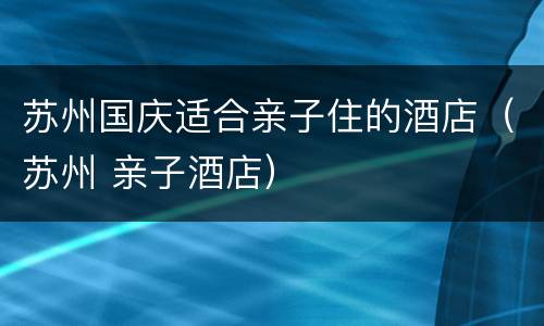 苏州国庆适合亲子住的酒店（苏州 亲子酒店）