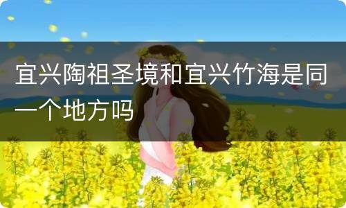 宜兴陶祖圣境和宜兴竹海是同一个地方吗