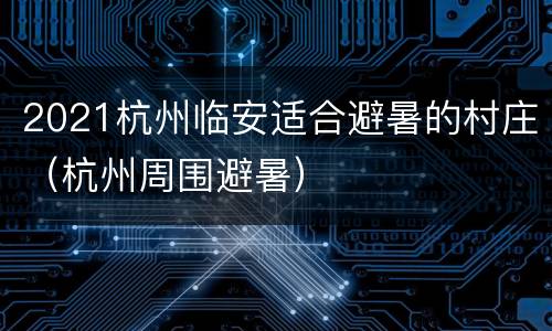 2021杭州临安适合避暑的村庄（杭州周围避暑）