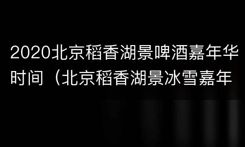 2020北京稻香湖景啤酒嘉年华时间（北京稻香湖景冰雪嘉年华）