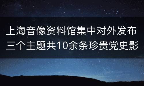 上海音像资料馆集中对外发布三个主题共10余条珍贵党史影像