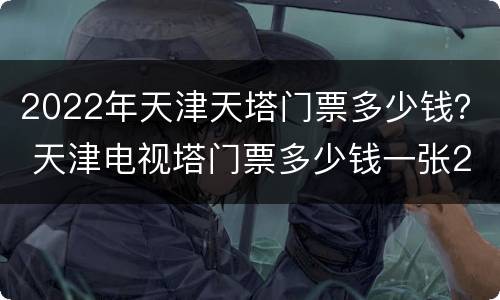 2022年天津天塔门票多少钱？ 天津电视塔门票多少钱一张2020年
