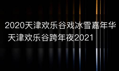 2020天津欢乐谷戏冰雪嘉年华 天津欢乐谷跨年夜2021