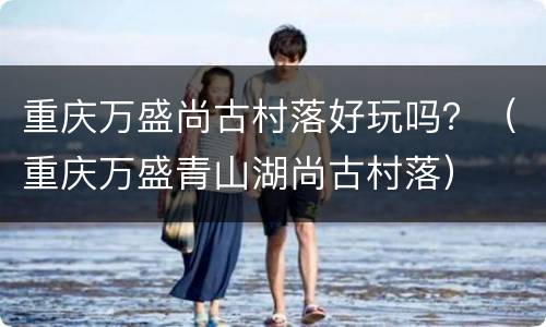 重庆万盛尚古村落好玩吗？（重庆万盛青山湖尚古村落）