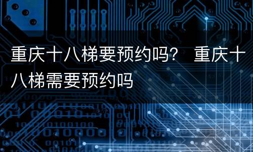 重庆十八梯要预约吗？ 重庆十八梯需要预约吗