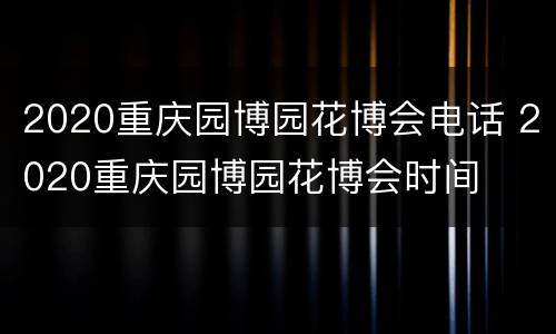 2020重庆园博园花博会电话 2020重庆园博园花博会时间