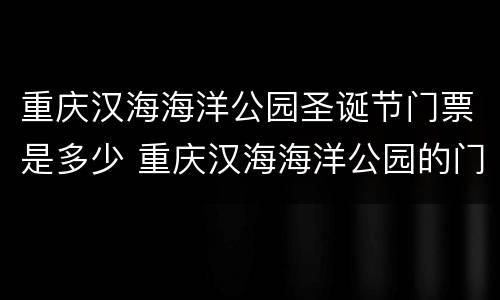 重庆汉海海洋公园圣诞节门票是多少 重庆汉海海洋公园的门票是多少
