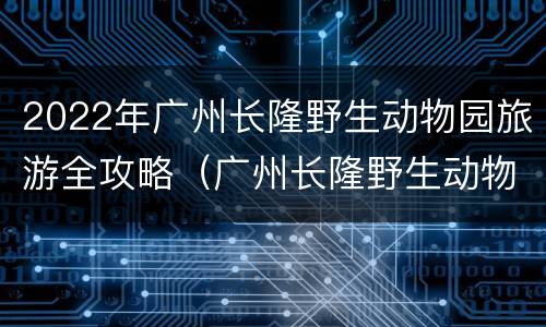 2022年广州长隆野生动物园旅游全攻略（广州长隆野生动物园攻略旅游攻略）
