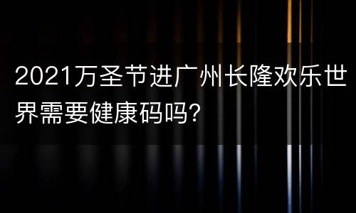 2021万圣节进广州长隆欢乐世界需要健康码吗？