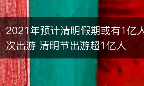 2021年预计清明假期或有1亿人次出游 清明节出游超1亿人
