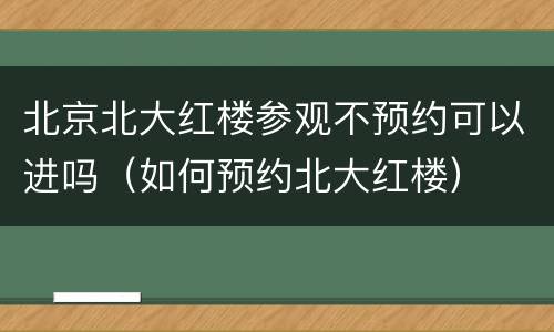 北京北大红楼参观不预约可以进吗（如何预约北大红楼）