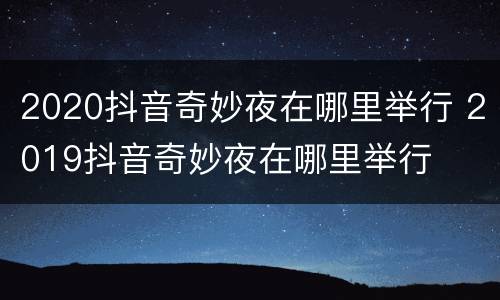 2020抖音奇妙夜在哪里举行 2019抖音奇妙夜在哪里举行