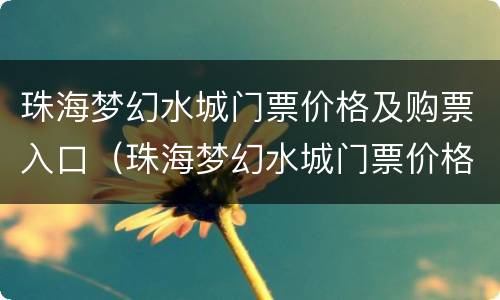 珠海梦幻水城门票价格及购票入口（珠海梦幻水城门票价格及购票入口在哪里）