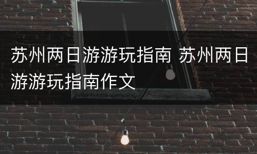 苏州两日游游玩指南 苏州两日游游玩指南作文
