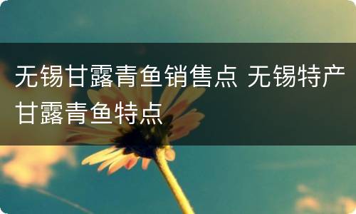 无锡甘露青鱼销售点 无锡特产甘露青鱼特点