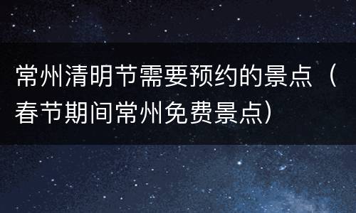 常州清明节需要预约的景点（春节期间常州免费景点）