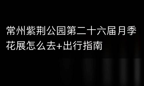 常州紫荆公园第二十六届月季花展怎么去+出行指南