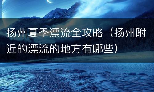 扬州夏季漂流全攻略（扬州附近的漂流的地方有哪些）