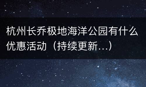 杭州长乔极地海洋公园有什么优惠活动（持续更新…）