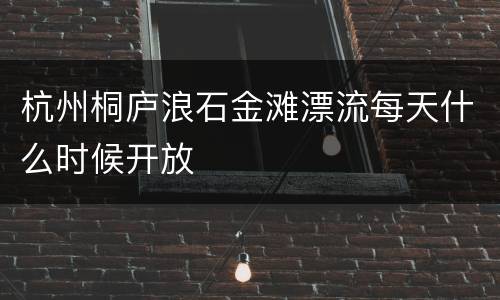 杭州桐庐浪石金滩漂流每天什么时候开放