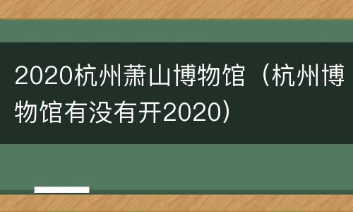 2020杭州萧山博物馆（杭州博物馆有没有开2020）
