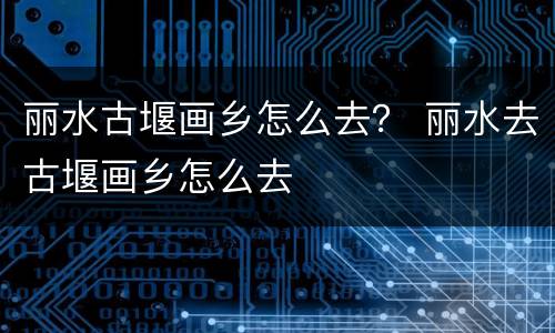 丽水古堰画乡怎么去？ 丽水去古堰画乡怎么去
