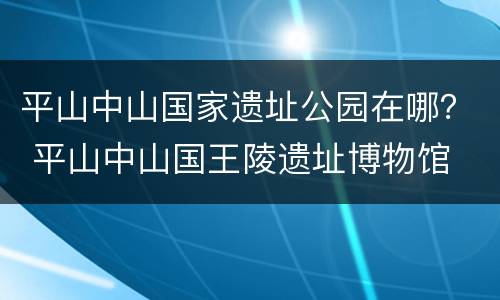 平山中山国家遗址公园在哪？ 平山中山国王陵遗址博物馆