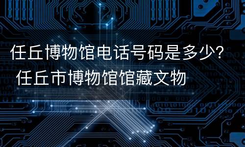 任丘博物馆电话号码是多少？ 任丘市博物馆馆藏文物