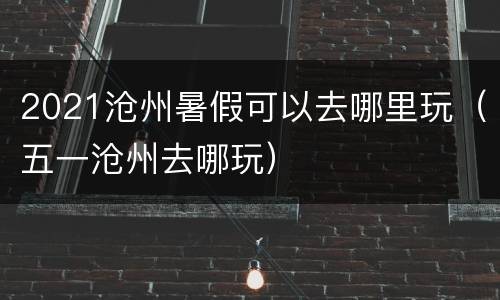 2021沧州暑假可以去哪里玩（五一沧州去哪玩）