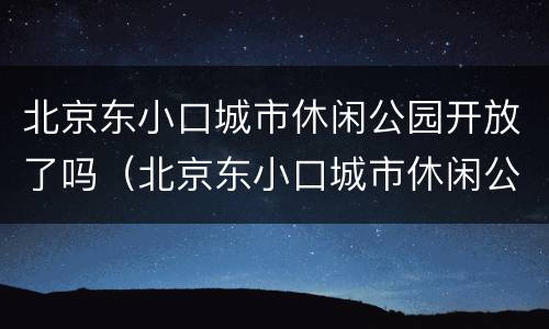 北京东小口城市休闲公园开放了吗（北京东小口城市休闲公园开放了吗现在）