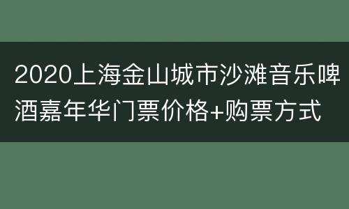 2020上海金山城市沙滩音乐啤酒嘉年华门票价格+购票方式