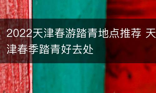 2022天津春游踏青地点推荐 天津春季踏青好去处