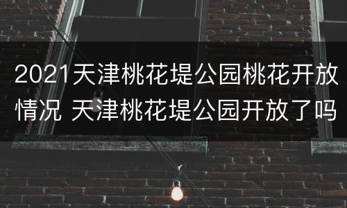 2021天津桃花堤公园桃花开放情况 天津桃花堤公园开放了吗