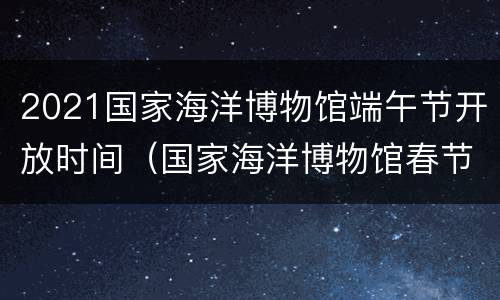2021国家海洋博物馆端午节开放时间（国家海洋博物馆春节开放时间）