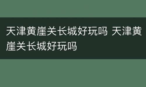 天津黄崖关长城好玩吗 天津黄崖关长城好玩吗