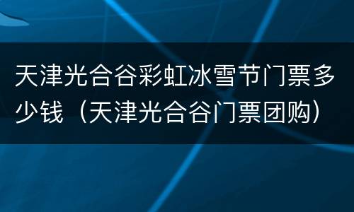 天津光合谷彩虹冰雪节门票多少钱（天津光合谷门票团购）