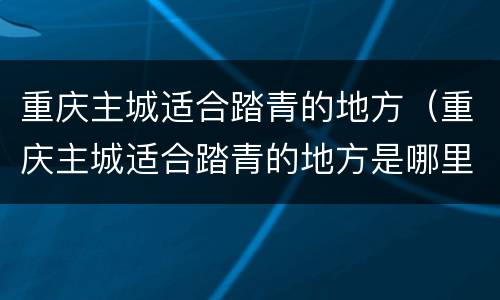 重庆主城适合踏青的地方（重庆主城适合踏青的地方是哪里）