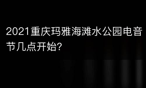 2021重庆玛雅海滩水公园电音节几点开始？